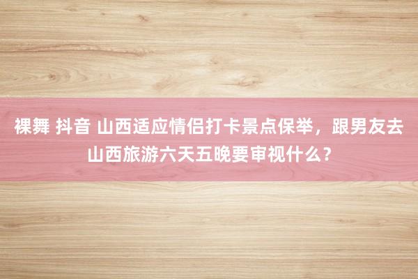 裸舞 抖音 山西适应情侣打卡景点保举，跟男友去山西旅游六天五晚要审视什么？