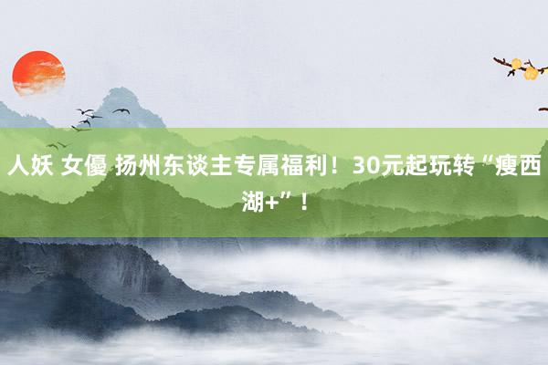 人妖 女優 扬州东谈主专属福利！30元起玩转“瘦西湖+”！