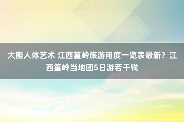大胆人体艺术 江西篁岭旅游用度一览表最新？江西篁岭当地团5日游若干钱
