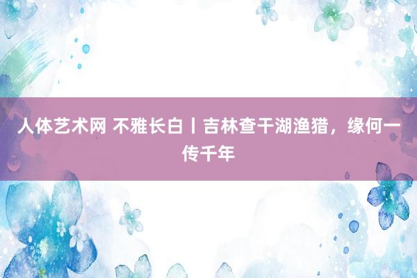 人体艺术网 不雅长白丨吉林查干湖渔猎，缘何一传千年