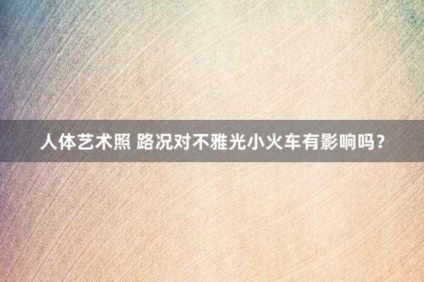 人体艺术照 路况对不雅光小火车有影响吗？