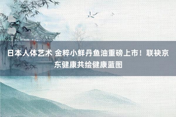 日本人体艺术 金粹小鲜丹鱼油重磅上市！联袂京东健康共绘健康蓝图