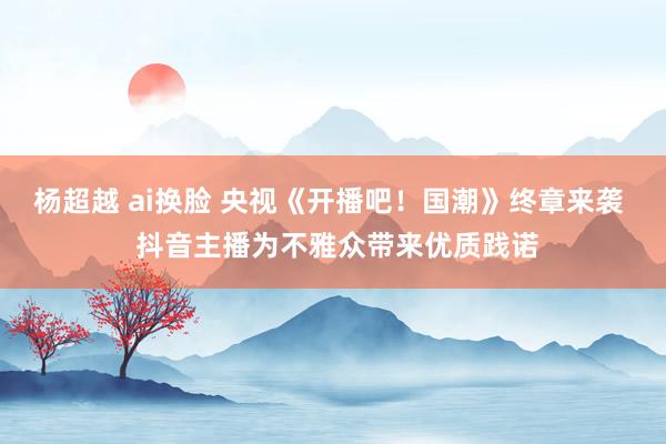 杨超越 ai换脸 央视《开播吧！国潮》终章来袭  抖音主播为不雅众带来优质践诺
