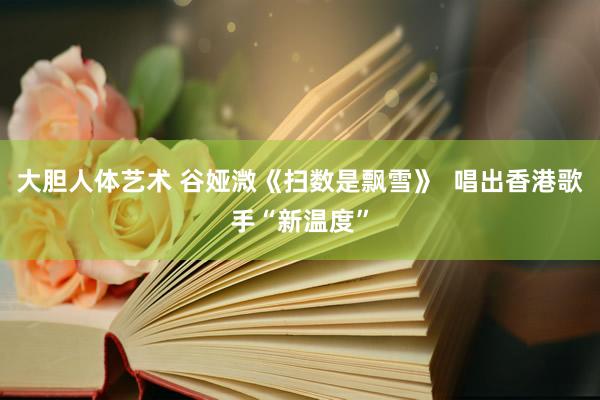 大胆人体艺术 谷娅溦《扫数是飘雪》  唱出香港歌手“新温度”