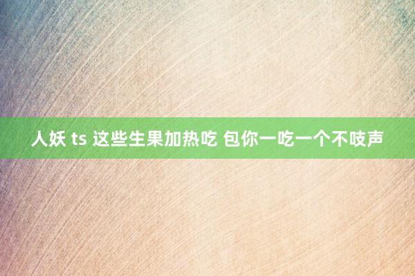 人妖 ts 这些生果加热吃 包你一吃一个不吱声