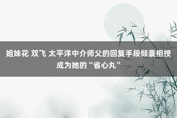 姐妹花 双飞 太平洋中介师父的回复手段倾囊相授成为她的“省心丸”