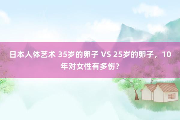 日本人体艺术 35岁的卵子 VS 25岁的卵子，10年对女性有多伤？
