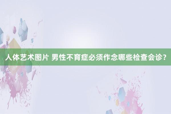 人体艺术图片 男性不育症必须作念哪些检查会诊？