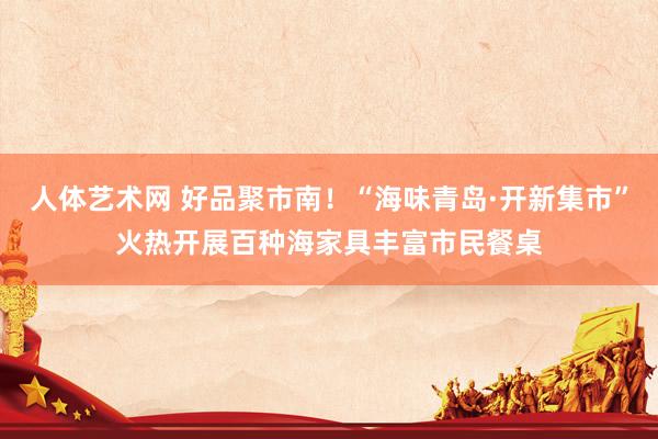 人体艺术网 好品聚市南！“海味青岛·开新集市”火热开展百种海家具丰富市民餐桌