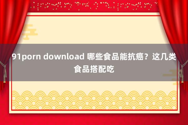 91porn download 哪些食品能抗癌？这几类食品搭配吃