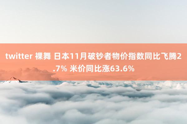twitter 裸舞 日本11月破钞者物价指数同比飞腾2.7% 米价同比涨63.6%