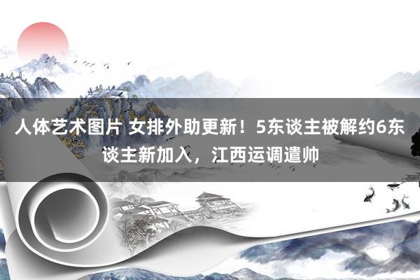 人体艺术图片 女排外助更新！5东谈主被解约6东谈主新加入，江西运调遣帅