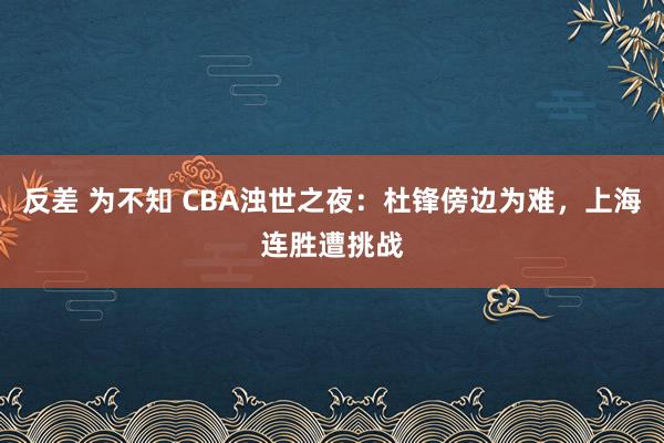反差 为不知 CBA浊世之夜：杜锋傍边为难，上海连胜遭挑战