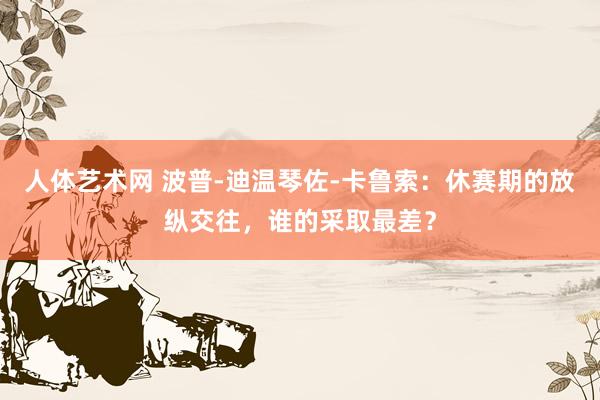 人体艺术网 波普-迪温琴佐-卡鲁索：休赛期的放纵交往，谁的采取最差？