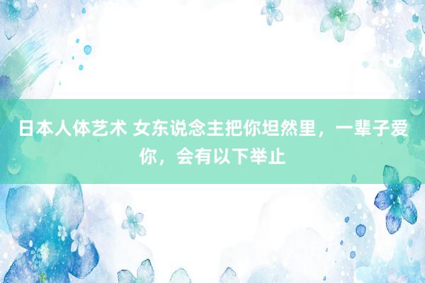 日本人体艺术 女东说念主把你坦然里，一辈子爱你，会有以下举止