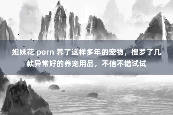 姐妹花 porn 养了这样多年的宠物，搜罗了几款异常好的养宠用品，不信不错试试