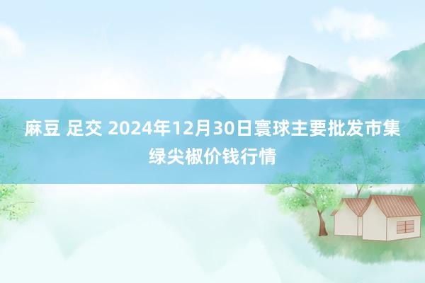 麻豆 足交 2024年12月30日寰球主要批发市集绿尖椒价钱行情