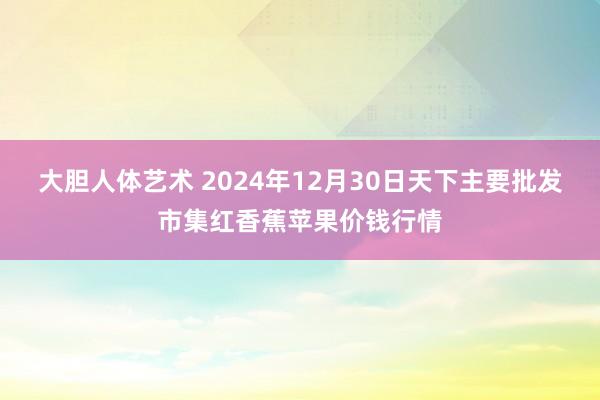 大胆人体艺术 2024年12月30日天下主要批发市集红香蕉苹果价钱行情