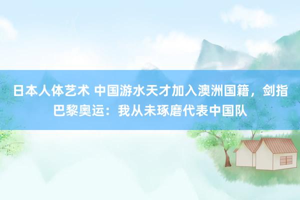 日本人体艺术 中国游水天才加入澳洲国籍，剑指巴黎奥运：我从未琢磨代表中国队