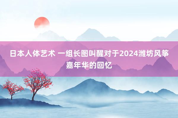日本人体艺术 一组长图叫醒对于2024潍坊风筝嘉年华的回忆