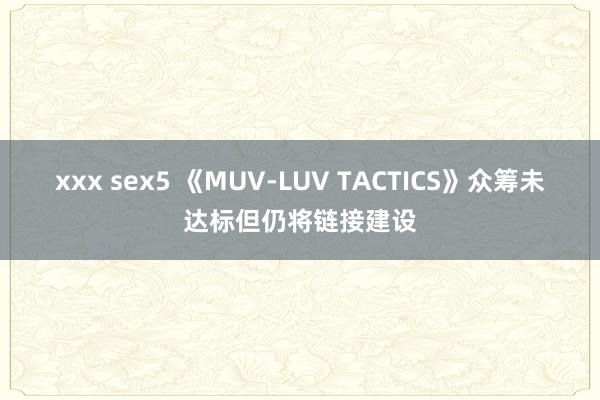 xxx sex5 《MUV-LUV TACTICS》众筹未达标但仍将链接建设