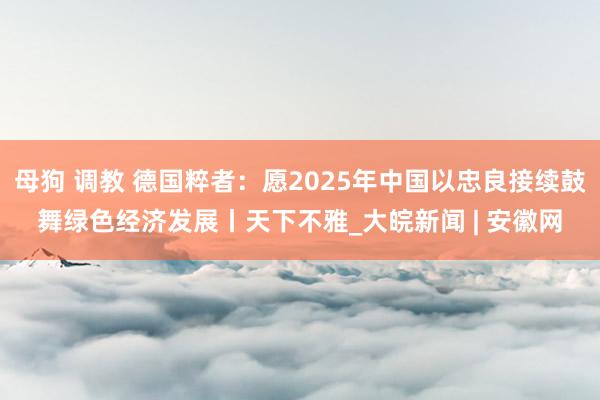 母狗 调教 德国粹者：愿2025年中国以忠良接续鼓舞绿色经济发展丨天下不雅_大皖新闻 | 安徽网