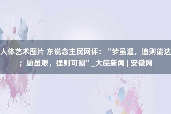 人体艺术图片 东说念主民网评：“梦虽遥，追则能达；愿虽艰，捏则可圆”_大皖新闻 | 安徽网