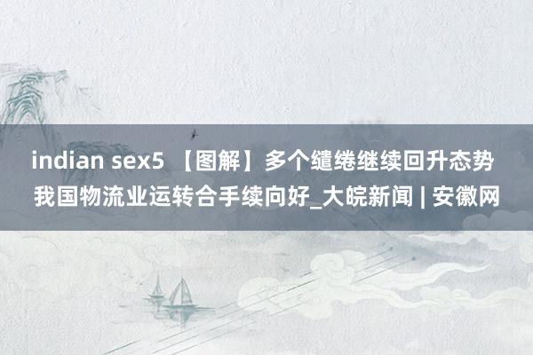 indian sex5 【图解】多个缱绻继续回升态势 我国物流业运转合手续向好_大皖新闻 | 安徽网