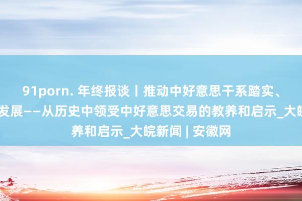 91porn. 年终报谈丨推动中好意思干系踏实、健康、可赓续发展——从历史中领受中好意思交易的教养和启示_大皖新闻 | 安徽网