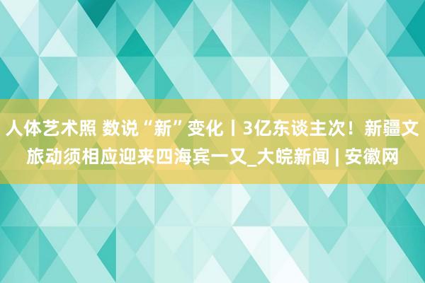 人体艺术照 数说“新”变化丨3亿东谈主次！新疆文旅动须相应迎来四海宾一又_大皖新闻 | 安徽网