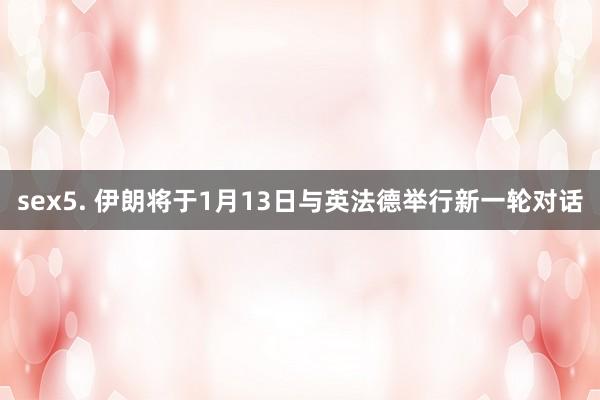 sex5. 伊朗将于1月13日与英法德举行新一轮对话