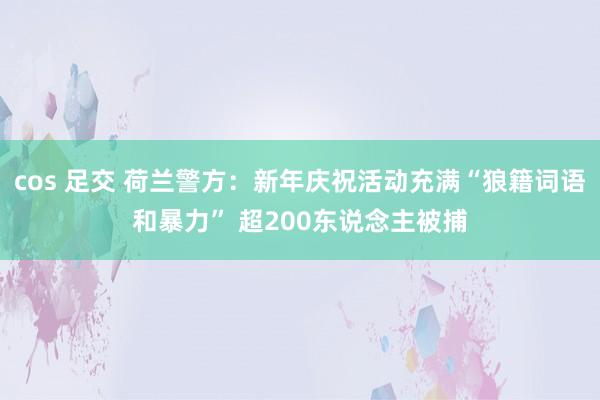 cos 足交 荷兰警方：新年庆祝活动充满“狼籍词语和暴力” 超200东说念主被捕