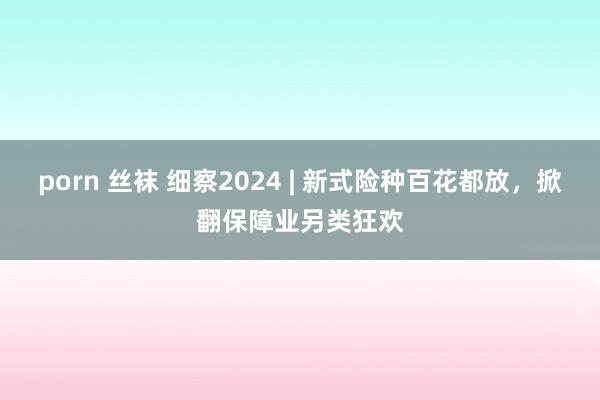 porn 丝袜 细察2024 | 新式险种百花都放，掀翻保障业另类狂欢