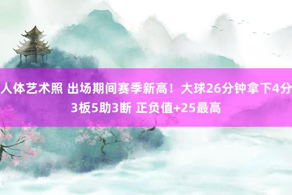 人体艺术照 出场期间赛季新高！大球26分钟拿下4分3板5助3断 正负值+25最高