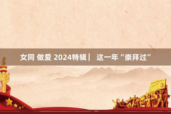 女同 做爱 2024特辑 ▏这一年“崇拜过”