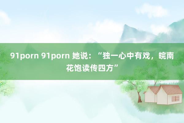 91porn 91porn 她说：“独一心中有戏，皖南花饱读传四方”
