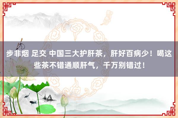 步非烟 足交 中国三大护肝茶，肝好百病少！喝这些茶不错通顺肝气，千万别错过！