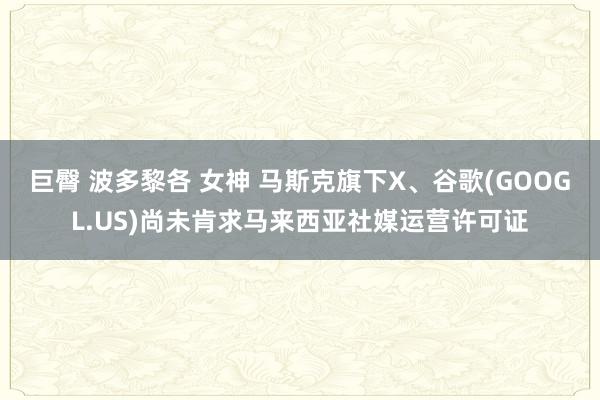 巨臀 波多黎各 女神 马斯克旗下X、谷歌(GOOGL.US)尚未肯求马来西亚社媒运营许可证