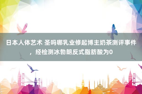 日本人体艺术 圣吗哪乳业修起博主奶茶测评事件，经检测冰勃朗反式脂肪酸为0