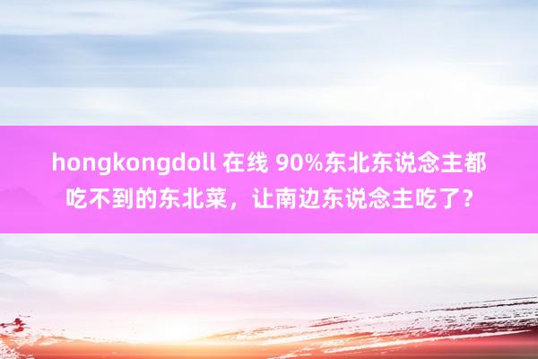 hongkongdoll 在线 90%东北东说念主都吃不到的东北菜，让南边东说念主吃了？
