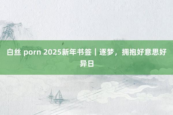白丝 porn 2025新年书签｜逐梦，拥抱好意思好异日