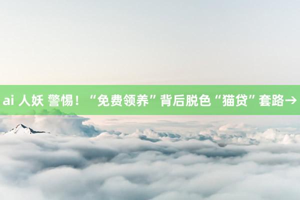 ai 人妖 警惕！“免费领养”背后脱色“猫贷”套路→