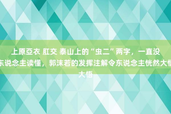 上原亞衣 肛交 泰山上的“虫二”两字，一直没东说念主读懂，郭沫若的发挥注解令东说念主恍然大悟