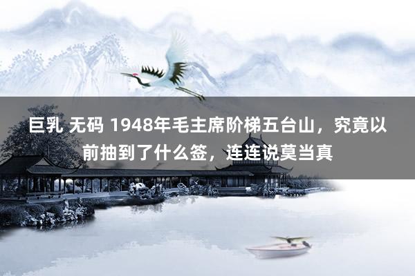 巨乳 无码 1948年毛主席阶梯五台山，究竟以前抽到了什么签，连连说莫当真