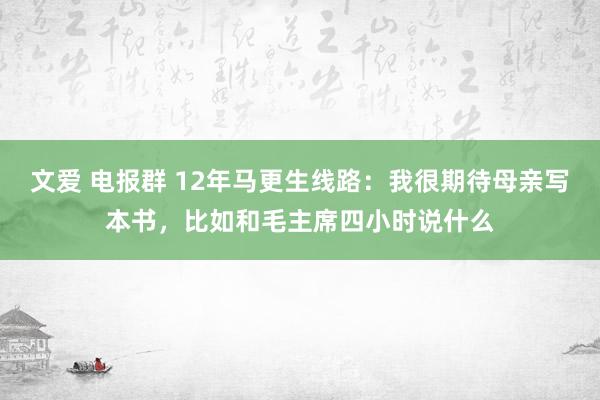 文爱 电报群 12年马更生线路：我很期待母亲写本书，比如和毛主席四小时说什么