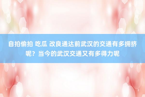 自拍偷拍 吃瓜 改良通达前武汉的交通有多拥挤呢？当今的武汉交通又有多得力呢