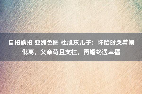 自拍偷拍 亚洲色图 杜旭东儿子：怀胎时哭着闹仳离，父亲苟且支柱，再婚终遇幸福
