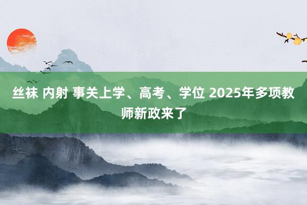 丝袜 内射 事关上学、高考、学位 2025年多项教师新政来了