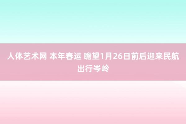 人体艺术网 本年春运 瞻望1月26日前后迎来民航出行岑岭