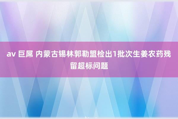 av 巨屌 内蒙古锡林郭勒盟检出1批次生姜农药残留超标问题